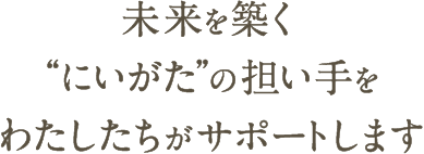 未来を築く“にいがた”の担い手をわたしたちがサポートします